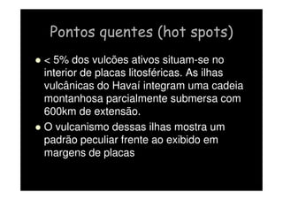 Pontos quentes (hot spots)
  5% dos vulcões ativos situam-se no
interior de placas litosféricas. As ilhas
vulcânicas do Havaí integram uma cadeia
montanhosa parcialmente submersa com
600km de extensão.
 O vulcanismo dessas ilhas mostra um
padrão peculiar frente ao exibido em
margens de placas
 