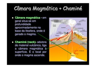 Câmara Magm
Câmara Magmá
ática + Chamin
tica + Chaminé
é

 Câmara magm
Câmara magmá
ática
tica -
- em
em
geral situa
geral situa-
-se em
se em
profundidade
profundidade
aproximadamente na
aproximadamente na
base da litosfera, onde
base da litosfera, onde é
é
gerado o magma.
gerado o magma.

 Chamin
Chaminé
é (
(neck
neck)
)-
- adutora
adutora
do material vulcânico, liga
do material vulcânico, liga
a câmara magm
a câmara magmá
ática
tica à
à
superf
superfí
ície.
cie. É
É o local por
o local por
onde o magma ascende.
onde o magma ascende.
 