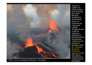 •Dados de
satélite e de
campo revelam
fluxo de dióxido
de enxofre,
liberação
(lançamento)
de elementos
traços, e o
movimento do
magma pre-
erupção.
FONTE: Journal of Geophysical Research: Terra Sólida
•Erupção de lava
na ilha de
Holuhraun,
(Islândia) em
4/setembro/2014.
As pesquisas
mostram que foi
lançado na
atmosfera cerca
de 1130 kg de
dióxido de
enxofre por
segundo, a mais
alta razão já
registrada para
erupção fissural
de basaltos.
 