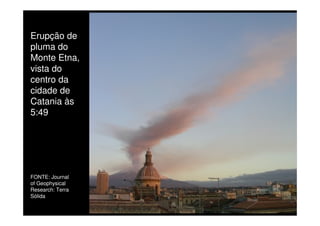 Erupção de
pluma do
Monte Etna,
vista do
centro da
cidade de
Catania às
5:49
FONTE: Journal
of Geophysical
Research: Terra
Sólida
 