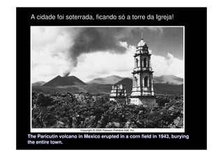 The Paricutin volcano in Mexico erupted in a corn field in 1943,
The Paricutin volcano in Mexico erupted in a corn field in 1943, burying
burying
the entire town.
the entire town.
A cidade foi soterrada, ficando só a torre da Igreja!
 
