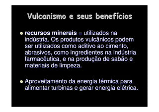 Vulcanismo e seus benef
Vulcanismo e seus benefí
ícios
cios

 recursos minerais
recursos minerais = utilizados na
= utilizados na
ind
indú
ústria. Os produtos vulcânicos podem
stria. Os produtos vulcânicos podem
ser utilizados como aditivo ao cimento,
ser utilizados como aditivo ao cimento,
abrasivos, como ingredientes na ind
abrasivos, como ingredientes na indú
ústria
stria
farmacêutica, e na produ
farmacêutica, e na produç
ção de sabão e
ão de sabão e
materiais de limpeza.
materiais de limpeza.

 Aproveitamento da energia t
Aproveitamento da energia té
érmica para
rmica para
alimentar turbinas e gerar energia el
alimentar turbinas e gerar energia elé
étrica.
trica.
 
