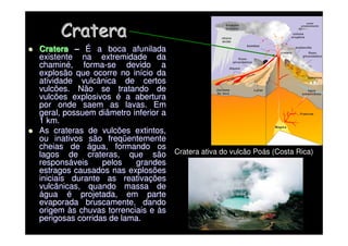 Cratera
Cratera

 Cratera
Cratera –
– É
É a boca afunilada
a boca afunilada
existente na extremidade da
existente na extremidade da
chamin
chaminé
é, forma
, forma-
-se devido a
se devido a
explosão que ocorre no in
explosão que ocorre no iní
ício da
cio da
atividade vulcânica de certos
atividade vulcânica de certos
vulcões. Não se tratando de
vulcões. Não se tratando de
vulcões explosivos
vulcões explosivos é
é a abertura
a abertura
por onde saem as lavas. Em
por onde saem as lavas. Em
geral, possuem diâmetro inferior a
geral, possuem diâmetro inferior a
1 km.
1 km.

 As crateras de vulcões extintos,
As crateras de vulcões extintos,
ou inativos são freq
ou inativos são freqü
üentemente
entemente
cheias de
cheias de á
água, formando os
gua, formando os
lagos de crateras, que são
lagos de crateras, que são
respons
responsá
áveis pelos grandes
veis pelos grandes
estragos causados nas explosões
estragos causados nas explosões
iniciais durante as reativa
iniciais durante as reativaç
ções
ões
vulcânicas, quando massa de
vulcânicas, quando massa de
á
água
gua é
é projetada, em parte
projetada, em parte
evaporada bruscamente, dando
evaporada bruscamente, dando
origem
origem à
às chuvas torrenciais e
s chuvas torrenciais e à
às
s
perigosas corridas de lama.
perigosas corridas de lama.
Cratera ativa do vulcão Poás (Costa Rica)
 