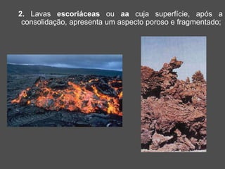 2. Lavas escoriáceas ou aa cuja superfície, após a
consolidação, apresenta um aspecto poroso e fragmentado;
 