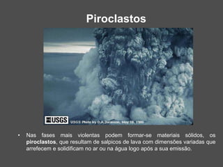Piroclastos
• Nas fases mais violentas podem formar-se materiais sólidos, os
piroclastos, que resultam de salpicos de lava com dimensões variadas que
arrefecem e solidificam no ar ou na água logo após a sua emissão.
 