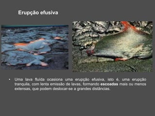 Erupção efusiva
• Uma lava fluída ocasiona uma erupção efusiva, isto é, uma erupção
tranquila, com lenta emissão de lavas, formando escoadas mais ou menos
extensas, que podem deslocar-se a grandes distâncias.
 