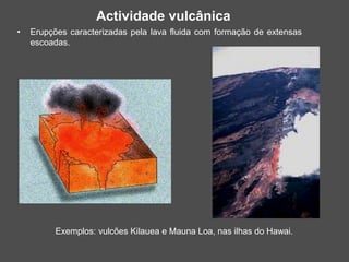 • Erupções caracterizadas pela lava fluida com formação de extensas
escoadas.
Exemplos: vulcões Kilauea e Mauna Loa, nas ilhas do Hawai.
Actividade vulcânica
 