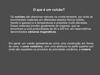 O que é um vulcão?
Os vulcões são aberturas naturais na crosta terrestre, por onde se
movimentam materiais em diferentes estados físicos (sólido,
líquido e gasoso) e a temperaturas e pressões muito elevadas.
Esses materiais provêm geralmente de magmas, que se
encontram a uma profundidade de 50 a 200 km, em reservatórios
denominados câmaras magmáticas.
Em geral, um vulcão apresenta-se como uma construção em forma
de cone, o cone vulcânico, com uma abertura na parte superior por
onde são expelidos os produtos da actividade vulcânica, a cratera.
 