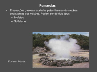 Fumarolas
Furnas - Açores.
• Emanações gasosas exaladas pelas fissuras das rochas
encaixantes dos vulcões. Podem ser de dois tipos:
– Mofetas
– Sulfataras
 