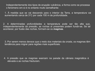 Independentemente dos tipos de erupção vulcânica, a forma como se processa
o fenómeno em si é no entanto muito semelhante:
1. À medida que se vai descendo para o interior da Terra, a temperatura vai
aumentando cerca de 3°C por cada 100 m de profundidade.
2. A determinadas profundidades a temperatura pode ser tão alta que,
independentemente da pressão, as rochas aí presentes podem fundir-se. Se tal
acontecer, por fusão das rochas, formam-se os magmas.
3. Por serem menos densos que o resto dos materiais da crosta, os magmas têm
tendência para migrar para regiões mais superficiais.
4. A pressão que os magmas exercem na parede da câmara magmática é
elevada e as rochas fracturam.
 