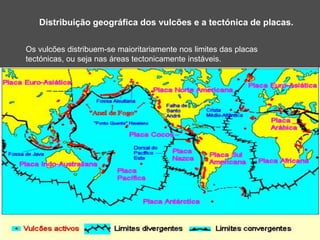 Distribuição geográfica dos vulcões e a tectónica de placas.
Os vulcões distribuem-se maioritariamente nos limites das placas
tectónicas, ou seja nas áreas tectonicamente instáveis.
 