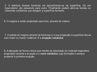 7. A subida do magma através de fracturas e a sua projecção à superfície faz-se
com maior ou menor violência. É a erupção vulcânica.
8. A elevação de forma cónica que resulta da deposição do material magmático
projectado durante a erupção é o cone vulcânico cuja formação é sempre
posterior à primeira erupção.
6. O magma é então projectado para fora, através da cratera.
5. A abertura dessas fracturas vai aproximando-os da superfície. De um
reservatório vão passando para outro. Finalmente podem abrir-se fendas ou
chaminés vulcânicas que atingem a superfície terrestre.
 