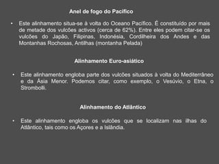 Anel de fogo do Pacífico
• Este alinhamento situa-se à volta do Oceano Pacífico. É constituído por mais
de metade dos vulcões activos (cerca de 62%). Entre eles podem citar-se os
vulcões do Japão, Filipinas, Indonésia, Cordilheira dos Andes e das
Montanhas Rochosas, Antilhas (montanha Pelada)
Alinhamento Euro-asiático
• Este alinhamento engloba parte dos vulcões situados à volta do Mediterrâneo
e da Ásia Menor. Podemos citar, como exemplo, o Vesúvio, o Etna, o
Strombolli.
Alinhamento do Atlântico
• Este alinhamento engloba os vulcões que se localizam nas ilhas do
Atlântico, tais como os Açores e a Islândia.
 