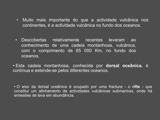 • Muito mais importante do que a actividade vulcânica nos
continentes, é a actividade vulcânica no fundo dos oceanos.
• Descobertas relativamente recentes levaram ao
conhecimento de uma cadeia montanhosa, vulcânica,
com o comprimento de 65 000 Km, no fundo dos
oceanos.
• Esta cadeia montanhosa, conhecida por dorsal oceânica, é
contínua e estende-se pelos diferentes oceanos.
• O eixo da dorsal oceânica é ocupado por uma fractura - o rifte - que
constitui um alinhamento de actividades vulcânicas submarinas, onde há
emissões de lava em abundância.
 