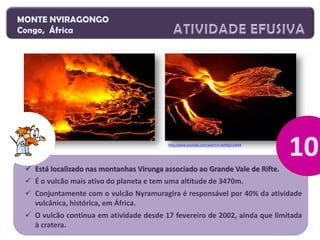MONTE NYIRAGONGO
Congo, África

http://www.youtube.com/watch?v=boHQ2ny4Di4

 Está localizado nas montanhas Virunga associado ao Grande Vale de Rifte.
 É o vulcão mais ativo do planeta e tem uma altitude de 3470m.

 Conjuntamente com o vulcão Nyramuragira é responsável por 40% da atividade
vulcânica, histórica, em África.
 O vulcão continua em atividade desde 17 fevereiro de 2002, ainda que limitada
à cratera.

 