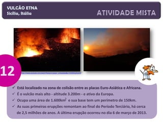 VULCÃO ETNA
Sicília, Itália

http://www.youtube.com/watch?feature=player_embedded&v=CVOWEpthzkY#!

 Está localizado na zona de colisão entre as placas Euro-Asiática e Africana.
 É o vulcão mais alto - altitude 3.200m - e ativo da Europa.
 Ocupa uma área de 1.600km2 e sua base tem um perímetro de 150km.
 As suas primeiras erupções remontam ao final do Período Terciário, há cerca
de 2,5 milhões de anos. A última erupção ocorreu no dia 6 de março de 2013.

 
