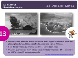 CAPELINHOS
Ilha do Faial, Açores

 Está localizado na dorsal médio-oceânica e numa região de fronteira entre três
placas: placa Euro-Asiática, placa Norte-Americana e placa Africana.
 É um dos 26 vulcões ou sistemas vulcânicos ativos dos Açores.
 O vulcão que “veio do mar”, iniciou a sua atividade vulcânica a 27 de setembro
de 1957 e esteve 13 meses em erupção.
http://siaram.azores.gov.pt/vulcanismo/vulcao-capelinhos/_texto.html

 