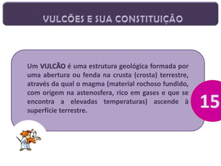 Um VULCÃO é uma estrutura geológica formada por
uma abertura ou fenda na crusta (crosta) terrestre,
através da qual o magma (material rochoso fundido,
com origem na astenosfera, rico em gases e que se
encontra a elevadas temperaturas) ascende à
superfície terrestre.

 