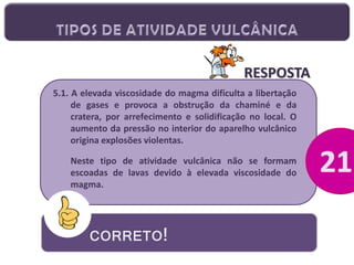 RESPOSTA
5.1. A elevada viscosidade do magma dificulta a libertação
de gases e provoca a obstrução da chaminé e da
cratera, por arrefecimento e solidificação no local. O
aumento da pressão no interior do aparelho vulcânico
origina explosões violentas.
Neste tipo de atividade vulcânica não se formam
escoadas de lavas devido à elevada viscosidade do
magma.

CORRETO!

 