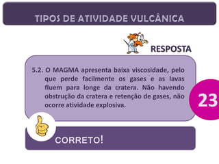 RESPOSTA
5.2. O MAGMA apresenta baixa viscosidade, pelo
que perde facilmente os gases e as lavas
fluem para longe da cratera. Não havendo
obstrução da cratera e retenção de gases, não
ocorre atividade explosiva.

CORRETO!

 
