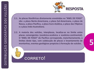 RESPOSTA
2.1. As placas litosféricas diretamente envolvidas no “ANEL DE FOGO”
são: a placa Norte-Americana, a placa Sul-Americana, a placa de
Nasca, a placa Pacífica, a placa Euro-Asiática, a placa das Filipinas
e a placa Indo-Australiana.
2.2. A maioria dos vulcões, interplacas, localiza-se no limite entre
placas convergentes (oceânica-oceânica e oceânica-continental).
O “ANEL DE FOGO” do Pacífico corresponde, maioritariamente, a
limites deste tipo, com subducção de placas e levantamento de
montanhas, eventos geológicos propícios à formação de vulcões.

CORRETO!

 