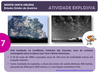 MONTE SANTA HELENA
Estados Unidos da América

 Está localizado na Cordilheira Vulcânica das Cascatas, zona de contacto
convergente entre as placas Juan Fuca e Norte-Americana.
 A 18 de maio de 1980 e passados cerca de 120 anos de inatividade entrou em
erupção violenta.
 Como resultado da explosão, a altura da cratera do vulcão diminuiu 400 metros,
passando de 2950 para 2549 metros, e a sua largura aumentou 2 km.
http://carlos.franquinho.info/2008/04/o-monte-de-santa-helena/

 