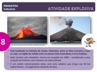 KRAKATOA
Indonésia

http://www.youtube.com/watch?feature=player_embedded&v=UznfKcR3iaE

 Está localizado no Estreito de Sunda, Indonésia, entre as ilhas Sumatra e Java,
ou seja, na região de colisão entre as placas Indo-Australiana e Euro-Asiática.

 Após séculos sem atividade, entrou em erupção em 1883 – considerada a pior
erupção da história, com impatos em todo planeta.
 É um vulcão extremamente ativo, com uma caldeira que chega aos 50 km
subterrâneos - um gigantesco depósito de lava.

 