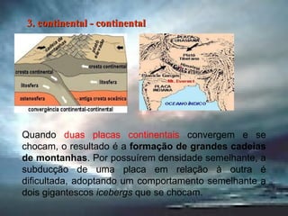 Quando  duas placas continentais  convergem e se chocam, o resultado é a  formação de grandes cadeias de montanhas . Por possuírem densidade semelhante, a subducção de uma placa em relação à outra é dificultada, adoptando um comportamento semelhante a dois gigantescos  icebergs  que se chocam. 3. continental - continental 