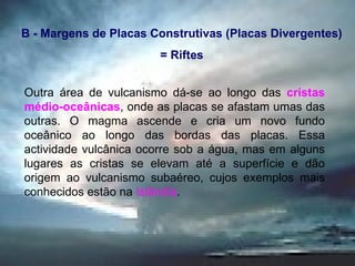 Outra área de vulcanismo dá-se ao longo das  cristas médio-oceânicas , onde as placas se afastam umas das outras. O magma ascende e cria um novo fundo oceânico ao longo das bordas das placas. Essa actividade vulcânica ocorre sob a água, mas em alguns lugares as cristas se elevam até a superfície e dão origem ao vulcanismo subaéreo, cujos exemplos mais conhecidos estão na  Islândia . B - Margens de Placas Construtivas (Placas Divergentes) = Riftes 