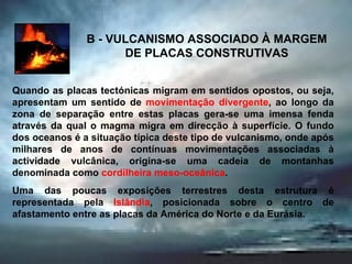 B - VULCANISMO ASSOCIADO À MARGEM DE PLACAS CONSTRUTIVAS Quando as placas tectónicas migram em sentidos opostos, ou seja, apresentam um sentido de  movimentação divergente , ao longo da zona de separação entre estas placas gera-se uma imensa fenda através da qual o magma migra em direcção à superfície. O fundo dos oceanos é a situação típica deste tipo de vulcanismo, onde após milhares de anos de contínuas movimentações associadas à actividade vulcânica, origina-se uma cadeia de montanhas denominada como  cordilheira meso-oceânica .  Uma das poucas exposições terrestres desta estrutura é representada pela  Islândia , posicionada sobre o centro de afastamento entre as placas da América do Norte e da Eurásia. 