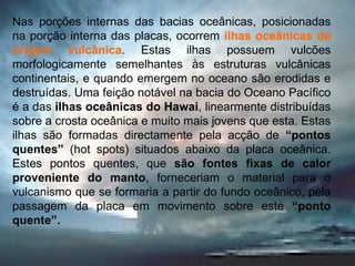 Nas porções internas das bacias oceânicas, posicionadas na porção interna das placas, ocorrem  ilhas oceânicas de origem vulcânica . Estas ilhas possuem vulcões morfologicamente semelhantes às estruturas vulcânicas continentais, e quando emergem no oceano são erodidas e destruídas. Uma feição notável na bacia do Oceano Pacífico é a das  ilhas oceânicas do Hawai , linearmente distribuídas sobre a crosta oceânica e muito mais jovens que esta. Estas ilhas são formadas directamente pela acção de  “pontos quentes”  (hot spots)   situados abaixo da placa oceânica. Estes pontos quentes, que  são fontes fixas de calor proveniente do manto , forneceriam o material para o vulcanismo que se formaria a partir do fundo oceânico, pela passagem da placa em movimento sobre este  “ponto quente”. 