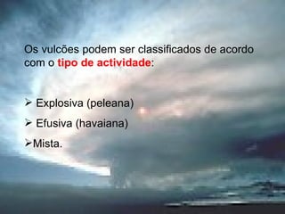 Os vulcões podem ser classificados de acordo com o  tipo de actividade :  Explosiva (peleana) Efusiva (havaiana) Mista. 