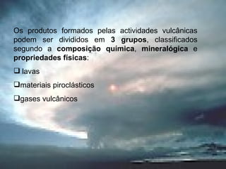 Os produtos formados pelas actividades vulcânicas podem ser divididos em  3 grupos , classificados segundo a  composição química ,  mineralógica  e  propriedades físicas : lavas materiais piroclásticos gases vulcânicos 