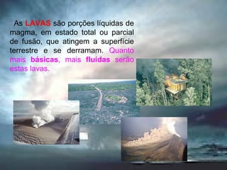    As  LAVAS   são porções líquidas de magma, em estado total ou parcial de fusão, que atingem a superfície terrestre e se derramam.  Quanto mais  básicas , mais  fluídas  serão estas lavas. 