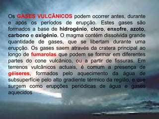 Os  GASES VULCÂNICOS  podem ocorrer antes, durante e após os períodos de erupção. Estes gases são formados a base de  hidrogénio ,  cloro ,  enxofre ,  azoto ,  carbono  e  oxigénio . O magma contém dissolvida grande quantidade de gases, que se libertam durante uma erupção. Os gases saem através da cratera principal ao longo de  fumarolas  que podem se formar em diferentes partes do cone vulcânico, ou a partir de fissuras. Em terrenos vulcânicos actuais, é comum a presença de  géiseres , formados pelo aquecimento da água de subsuperfície pelo alto gradiente térmico da região, e que surgem como erupções periódicas de água e gases aquecidos  