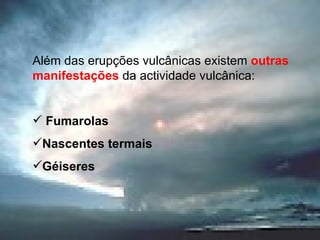 Além das erupções vulcânicas existem  outras manifestações  da actividade vulcânica: Fumarolas Nascentes termais Géiseres 