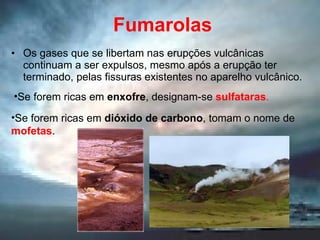 Fumarolas Os gases que se libertam nas erupções vulcânicas continuam a ser expulsos, mesmo após a erupção ter terminado, pelas fissuras existentes no aparelho vulcânico. Se forem ricas em  enxofre , designam-se  sulfataras . Se forem ricas em  dióxido de carbono , tomam o nome de  mofetas . 