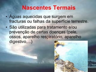 Nascentes Termais Águas aquecidas que surgem em fracturas ou falhas da superfície terrestre. São utilizadas para tratamento e/ou prevenção de certas doenças (pele, ossos, aparelho respiratório, aparelho digestivo,...) 