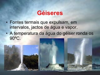 Géiseres Fontes termais que expulsam, em intervalos, jactos de água e vapor. A temperatura da água do géiser ronda os 90ºC. 