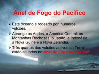 Anel de Fogo do Pacífico Este oceano é rodeado por inúmeros vulcões. Abrange os Andes, a América Central, as Montanhas Rochosas, o Japão, a Indonésia, a Nova Guiné e a Nova Zelândia. Três quartos dos vulcões activos da Terra estão situados no  Anel de Fogo do Pacífico 