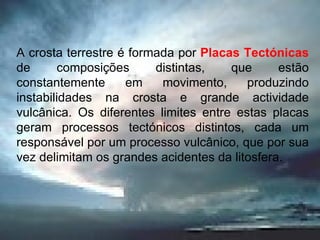 A crosta terrestre é formada por  Placas Tectónicas  de composições distintas, que estão constantemente em movimento, produzindo instabilidades na crosta e grande actividade vulcânica. Os diferentes limites entre estas placas geram processos tectónicos distintos, cada um responsável por um processo vulcânico, que por sua vez delimitam os grandes acidentes da litosfera.  