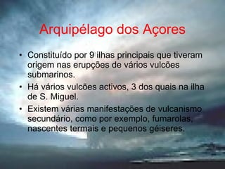 Arquipélago dos Açores Constituído por 9 ilhas principais que tiveram origem nas erupções de vários vulcões submarinos. Há vários vulcões activos, 3 dos quais na ilha de S. Miguel. Existem várias manifestações de vulcanismo secundário, como por exemplo, fumarolas, nascentes termais e pequenos géiseres. 