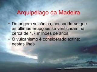 Arquipélago da Madeira De origem vulcânica, pensando-se que as últimas erupções se verificaram há cerca de 1,7 milhões de anos. O vulcanismo é considerado extinto nestas ilhas 
