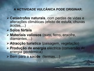 A ACTIVIDADE VULCÂNICA PODE ORIGINAR: Catástrofes naturais , com perdas de vidas e alterações climáticas (efeito de estufa, chuvas ácidas,...) Solos férteis Materiais valiosos  (ouro, ferro, enxofre, diamantes,...) Atracção turística  (paisagem, vegetação) Produção de energia  eléctrica (conversão de energia geotérmica) Bem para a  saúde  (termas,...) 