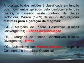 A localização dos vulcões é classificada em função dos movimentos gerados pelo deslocamento das placas, e baseado neste contexto de placas tectónicas, Wilson (1989) definiu  quatro regiões distintas para a geração de magmas : A  - Margens de Placas Destrutivas (Placas Convergentes) –  Zonas de subducção B  - Margens de Placas Construtivas (Placas Divergentes) -  Riftes C  - Vulcanismo dos  Pontos Quentes  (Intraplaca Continental e Intraplaca Oceânica) 