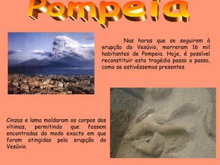 Nas horas que se seguiram à erupção do Vesúvio, morreram 16 mil habitantes de Pompeia. Hoje, é possível reconstituir esta tragédia passo a passo, como se estivéssemos presentes  Cinzas e lama moldaram os corpos das vítimas, permitindo que fossem encontradas do modo exacto em que foram atingidas pela erupção do Vesúvio. Pompeia 