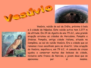 Vesúvio, vulcão do sul da Itália, próximo à baía
e à cidade de Nápoles. Este vulcão activo tem 1.277 m
de altitude. Em 24 de Agosto do ano 79 d.C., uma grande
erupção arruinou as cidades de Herculano, Pompéia e
Stabiae. Pompéia, antiga cidade italiana, situada na
Campânia, ao sul do vulcão Vesúvio. Era a cidade que os
romanos ricos escolhiam para se divertir. Uma erupção
do Vesúvio, sepultou-a, em 79 d.C.. A camada de cinzas
ajudou a conservar muitas das belezas da cidade,
inclusive este fresco de Narciso, o jovem deus que se
apaixonou             por           si            mesmo.
 