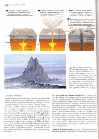 1 521 Para Entender a Terra
o magma em rápida ascensão quebra
e carrega fragmentos da crosta e do
manto, à medida que explode em
velocidade supersônica.
Os magmas carregados de gases
provenientes do manto forçam sua
ascensão, fraturando a litosfera.
o km
)
Magmas
carregados
de gases
.... :
Erupções fissurais
Imagine a lava basáltica fluindo para fora de uma fratura com
dezenas de quilômetros de comprimento e derramando-se so-
bre vastas áreas da superfície terrestre. Tais erupções fissurais
ocorreram inúmeras vezes, nos últimos 4 bilhões de anos (Fi-
gura 6.13), sendo exemplos geologicamente importantes
desses processos as erupções fissurais que ocorrem nas dor-
sais mesoceânicas. Na História da humanidade, tais erupções
foram testemunhadas apenas uma vez, em 1783, na Islândia,
onde se encontra um segmento exposto da Dorsal Mesoatlân-
tica. Um quinto da população da Islândia morreu de fome,
como resultado dessa erupção. Uma fissura de 32 km de
comprimento abriu-se e derramou cerca de 12 km ' de basal-
to (ver Figura 6.13), uma quantidade suficiente para cobrir
toda a Ilha de Manhattan, em Nova York, até a metade da al-
tura do famoso Edifício Empire State.!? As erupções vulcâni-
cas continuam na Islândia, embora em menor escala que a ca-
tástrofe de 1783.
Após a erupção, o canal vulcãnico
forma um diatrema, composto de
magmas solidificados e fragmentos
de rochas, chamados de brechas.
Os sedimentos menos resistentes do cone
e da superfície da crosta são erodidos,
deixando expostos o núcleo do diatrema
e os diques radiados que hoje vemos.
Antigo
/cone vulcânico
Figura 6.12 A formação de um
diatrema. O Monte Shiprock, com 515 m
acima das planuras sedimentares do
entorno, no Novo México, EUA, é um
diatrema, ou uma chaminé vulcânica, que
foi exposto por causa da erosão das
rochas sedimentares menos resistentes
que antigamente o circundavam. Note o
dique vertical, um dos seis que se
irradiam a partir da chaminé vulcânica
central. [Jim Wark, Index Stock Imagery]
Derrames basáIticos (planaltos basáIticos) O registro geoló-
gico dos tempos pré-históricos contém muitas evidências de
erupções basálticas a partir de grandes fissuras. Quando os ba-
saltos irrompem nas fissuras, as lavas constituem uma planície
ou acumulam-se como um planalto, em vez de se empilharem
sob a forma de uma montanha vulcânica, como acontece quan-
do extravasam de uma chaminé. Os derrames basálticos que
construíram o Planalto Colúmbia, nos Estados Unidos (ver Pi-
gura 6.2), soterraram uma área de 200.000 km2
da superfície do
terreno preexistente. Certos derrames individuais tinham mais
de 100 m de espessura e alguns eram tão fluidos que se espa-
lharam por distâncias de mais de 60 km a partir de sua fonte.
Desde então, uma paisagem inteiramente diferente, com novos
vales fluviais, vem se desenvolvendo no topo da lava que soter-
rou a antiga superfície. Encontram-se planaltos basálticos em
todos os continentes. 18
Depósitos de fluxos de cinza Erupções fissurais de materiais
piroc1ásticos produziram extensas camadas de tufos vulcânicos
 