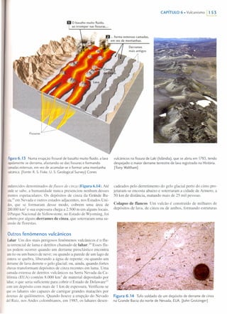 Figura6.13 Numa erupção fissural de basalto muito fluido, a lava
rapidamente se derrama, afastando-se das fissuras e formando
camadas extensas, em vez de acumular-se e formar uma montanha
vulcânica. [Fonte: R. S. Fiske, U. S. Geological Survey] Cones
endurecidosdenominados defiuxos de cinza (Figura 6.14). Até
ondese sabe, a humanidade nunca presenciou nenhum desses
eventosespetaculares. Os depósitos de cinza da Grande Ba-
cia,19 em Nevada e outros estados adjacentes, nos Estados Uni-
dos, que se formaram desse modo, cobrem uma área de
200.000km2
e sua espessura chega a 2.500 m em alguns locais.
O Parque Nacional de Yellowstone, no Estado de Wyoming, foi
cobertopor alguns derrames de cinza, que soterraram uma su-
cessãode florestas.
Outros fenômenos vulcânicos
Lahar Um dos mais perigosos fenômenos vulcânicos é o flu-
xotorrencial de lama e detritos chamado de lahar.ê? Esses flu-
xospodem ocorrer quando um derrame piroclástico encontra
umrio ou um banco de neve; ou quando a parede de um lago de
craterase quebra, liberando a água de repente; ou quando um
derramede lava derrete o gelo glacial; ou, ainda, quando fortes
chuvastransformam depósitos de cinza recentes em lama. Uma
camadaextensa de detritos vulcânicos na Serra Nevada da Ca-
Iifórnia(EUA) contém 8.000 krn' de material depositado por
lahar,o que seria suficiente para cobrir o Estado de Delaware?!
comum depósito com mais de J km de espessura. Verificou-se
que os lahares são capazes de carregar grandes matacões por
dezenas de quilômetros. Quando houve a erupção do Nevado
deiRuiz, nos Andes colombianos, em 1985, os lahares desen-
CAPíTULO 6. Vulcanismo 1153
vulcânicos na fissura de Laki (Islândia), que se abriu em 1783, tendo
despejado o maior derrame terrestre de lava registrado na História.
[Tony Waltham]
cadeados pelo derretimento do gelo glacial perto do cimo pro-
jetaram-se encosta abaixo e soterraram a cidade de Armero, a
50 km de distância, matando mais de 25 mil pessoas.
Colapso de flancos Um vulcão é construído de milhares de
depósitos de lava, de cinza ou de ambos, formando estruturas
Figura 6.14 Tufo soldado de um depósito de derrame de cinza
na Grande Bacia do norte de Nevada, EUA. [John Grotzinger]
 