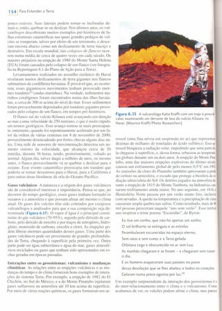 1541 Para Entender a Terra
pouco estáveis. Suas laterais podem tornar-se inclinadas de-
mais e, então, quebrar-se ou deslizar. Nos últimos anos, os vul-
canólogos descobriram muitos exemplos pré-históricos de fa-
lhas estruturais catastróficas nas quais grandes pedaços de vul-
cões se romperam, talvez por efeito de um terremoto, e desce-
ram encosta abaixo como um deslizamento de terra maciço e
destrutivo. Em escala mundial, tais colapsos de flancos ocor-
rem numa média de cerca de quatro vezes em cada século. Os
maiores prejuízos na erupção de 1980 do Monte Santa Helena
(EUA) foram causados pelo colapso de um flanco (ver fotogra-
fia na Reportagem 6.1 do Plano de Ação para a Terra).
Levantamentos realizados no assoalho oceânico do Havaí
revelaram muitos deslizamentos de terra gigantes nos flancos
submarinos da cordilheira havaiana. É provável que, ao ocorre-
rem, esses gigantescos movimentos tenham provocado enor-
mes tsunâmis'? (ondas marinhas). Na verdade, sedimentos ma-
rinhos coralígenos foram encontrados numa das ilhas havaia-
nas, a cerca de 300 m acima do nível do mar. Esses sedimentos
foram provavelmente depositados por tsunâmis gigantes provo-
cados pelo colapso de um flanco, em tempos pré-históricos.
O flanco sul do vulcão Kilauea está avançando em direção
ao mar a uma velocidade de 250 mm/ano, o que é muito rápido,
em termos geológicos. Esse avanço tornou-se mais preocupan-
te, entretanto, quando foi repentinamente acelerado por um fa-
tor da ordem de várias centenas em 8 de novembro de 2000,
provavelmente desencadeado por fortes chuvas alguns dias an-
tes. Uma rede de sensores de movimentação detectou um au-
mento sinistro da velocidade, que alcançou cerca de 50
rnm/dia, durante 36 horas, tendo, posteriormente, voltado ao
normal. Algum dia, talvez daqui a milhões de anos, ou mesmo
antes, o flanco provavelmente vá se quebrar e deslizar para o
oceano. Esse evento catastrófico provocaria um tsunâmi que
poderia se tornar desastroso para o Havaí, para a Califórnia e
para outras áreas litorâneas da orla do Oceano Pacífico.
Gases vulcânicos A natureza e a origem dos gases vulcânicos
são de considerável interesse e importância. Pensa-se que, no
decorrer do tempo geológico, esses gases tenham formado os
oceanos e a atmosfera e que possam afetar até mesmo o clima
atual. Os gases dos vulcões têm sido coletados por corajosos
vulcanólogos e analisados para que a sua composição seja de-
terminada (Figura 6.15). O vapor d' água é o principal consti-
tuinte do gás vulcânico (70-95%), seguido pelo dióxido de car-
bono, pelo dióxido de enxofre e por traços de nitrogênio, hidro-
gênio, monóxido de carbono, enxofre e cloro. As erupções po-
dem liberar enormes quantidades desses gases. Uma parte dos
gases vulcânicos pode ser proveniente de grandes profundida-
des da Terra, chegando à superfície pela primeira vez. Outra
parte pode ser água subterrânea e água do mar, gases atmosfé-
ricos reciclados ou gases que tenham sido aprisionados em ro-
chas geradas em épocas passadas.
Interações entre os geossistemas: vulcanismo e mudanças
climáticas As relações entre as erupções vulcânicas e as mu-
danças do tempo e do clima fornecem bons exemplos de intera-
ções do sistema Terra. Por exemplo, a erupção de 1982 do El
Chichón, no Sul do México, e a do Monte Pinatubo injetaram
gases sulfurosos na atmosfera até 10 km acima da superfície.
Por meio de várias reações químicas, os gases formaram um ae-
Figura 6.15 A vulcanóloga Katia Krafft com um traje à provade
calor, examinando um derrame de lava do vulcão Kilauea, no
Havaí. [Maurice Krafft/Photo Researchers]
rossol (uma fina névoa em suspensão no ar) que representava
dezenas de milhares de toneladas de ácido sulfúrico. Esseae·
rossol bloqueou a radiação solar, impedindo que uma partede·
Ia chegasse à superfície, e, dessa forma, rebaixou as temperatu·
ras globais durante um ou dois anos. A erupção do Monte Pina
tubo, uma das maiores erupções explosivas do último século,
causou um esfriamento global de pelo menos 0,5°C em 1992.
As emissões de cloro do Pinatubo também apressaram a perda
de ozônio na atmosfera, o escudo que protege a biosfera dara
diação ultravioleta do Sol. Os detritos jogados na atmosfera du·
rante a erupção de 1815 do Monte Tambora, na lndonésia, cau-
saram resfriamento ainda maior. No ano seguinte, em 1816, °
Hemisfério Norte passou por um verão muito frio, inclusive
com nevadas. A queda na temperatura e a precipitação de cinza
causaram ampla quebra nas safras. Como resultado, mais de90
mil pessoas pereceram naquele "ano sem verão". Esse terrível
ano inspirou o triste poema "Escuridão", de Byron:
Eu tive um sonho, que não foi apenas um sonho.
O sol brilhante se extinguiu e as estrelas
Perambulavam escurecidas no espaço eterno,
Sem raios e sem rumo; e a Terra gelada
Orbitava cega e obscurecida no ar sem Lua;
As manhãs chegaram e se foram - e chegaram sem trazer
o dia.
E os homens esqueceram suas paixões no pavor
dessa desolação que se Ihes abateu; e todos os corações
Gelaram numa prece egoísta por luz.23
Um exemplo surpreendente da interação dos geossistemas é o
do inter-relacionamento entre o clima e o vulcanismo. Como
acabamos de ver, os vulcões podem afetar o clima, mas parece
 